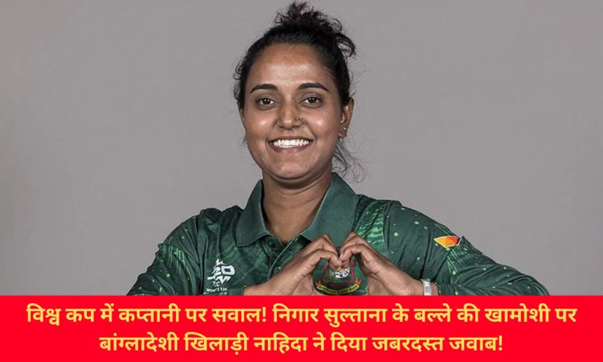 विश्व कप में कप्तानी पर सवाल! निगार सुल्ताना के बल्ले की खामोशी पर बांग्लादेशी खिलाड़ी नाहिदा ने दिया जबरदस्त जवाब!